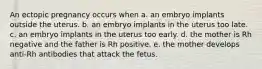 An ectopic pregnancy occurs when a. an embryo implants outside the uterus. b. an embryo implants in the uterus too late. c. an embryo implants in the uterus too early. d. the mother is Rh negative and the father is Rh positive. e. the mother develops anti-Rh antibodies that attack the fetus.