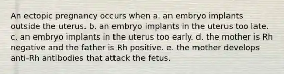 An ectopic pregnancy occurs when a. an embryo implants outside the uterus. b. an embryo implants in the uterus too late. c. an embryo implants in the uterus too early. d. the mother is Rh negative and the father is Rh positive. e. the mother develops anti-Rh antibodies that attack the fetus.