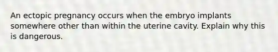 An ectopic pregnancy occurs when the embryo implants somewhere other than within the uterine cavity. Explain why this is dangerous.