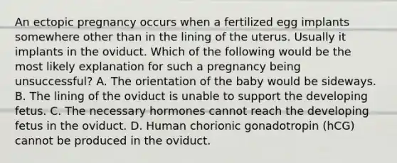 An ectopic pregnancy occurs when a fertilized egg implants somewhere other than in the lining of the uterus. Usually it implants in the oviduct. Which of the following would be the most likely explanation for such a pregnancy being unsuccessful? A. The orientation of the baby would be sideways. B. The lining of the oviduct is unable to support the developing fetus. C. The necessary hormones cannot reach the developing fetus in the oviduct. D. Human chorionic gonadotropin (hCG) cannot be produced in the oviduct.