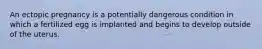 An ectopic pregnancy is a potentially dangerous condition in which a fertilized egg is implanted and begins to develop outside of the uterus.