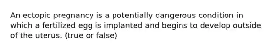 An ectopic pregnancy is a potentially dangerous condition in which a fertilized egg is implanted and begins to develop outside of the uterus. (true or false)