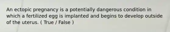 An ectopic pregnancy is a potentially dangerous condition in which a fertilized egg is implanted and begins to develop outside of the uterus. ( True / False )