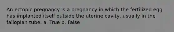 An ectopic pregnancy is a pregnancy in which the fertilized egg has implanted itself outside the uterine cavity, usually in the fallopian tube. a. True b. False