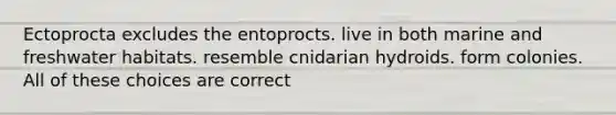 Ectoprocta excludes the entoprocts. live in both marine and freshwater habitats. resemble cnidarian hydroids. form colonies. All of these choices are correct