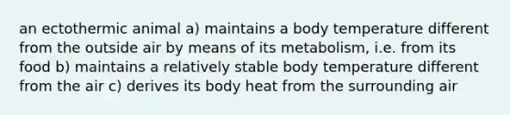 an ectothermic animal a) maintains a body temperature different from the outside air by means of its metabolism, i.e. from its food b) maintains a relatively stable body temperature different from the air c) derives its body heat from the surrounding air