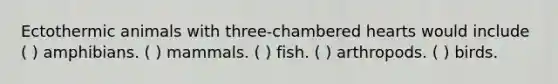 Ectothermic animals with three-chambered hearts would include ( ) amphibians. ( ) mammals. ( ) fish. ( ) arthropods. ( ) birds.