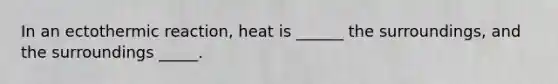 In an ectothermic reaction, heat is ______ the surroundings, and the surroundings _____.