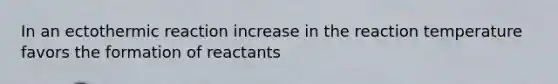 In an ectothermic reaction increase in the reaction temperature favors the formation of reactants