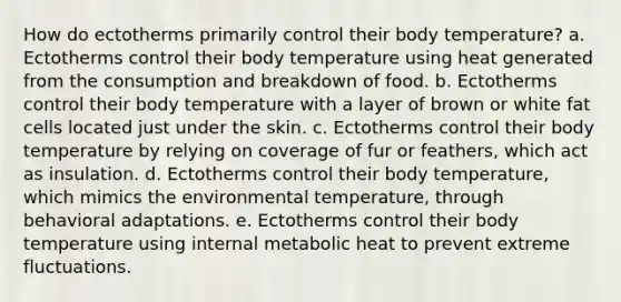 How do ectotherms primarily control their body temperature? a. Ectotherms control their body temperature using heat generated from the consumption and breakdown of food. b. Ectotherms control their body temperature with a layer of brown or white fat cells located just under the skin. c. Ectotherms control their body temperature by relying on coverage of fur or feathers, which act as insulation. d. Ectotherms control their body temperature, which mimics the environmental temperature, through behavioral adaptations. e. Ectotherms control their body temperature using internal metabolic heat to prevent extreme fluctuations.