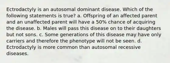 Ectrodactyly is an autosomal dominant disease. Which of the following statements is true? a. Offspring of an affected parent and an unaffected parent will have a 50% chance of acquiring the disease. b. Males will pass this disease on to their daughters but not sons. c. Some generations of this disease may have only carriers and therefore the phenotype will not be seen. d. Ectrodactyly is more common than autosomal recessive diseases.