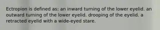 Ectropion is defined as: an inward turning of the lower eyelid. an outward turning of the lower eyelid. drooping of the eyelid. a retracted eyelid with a wide-eyed stare.