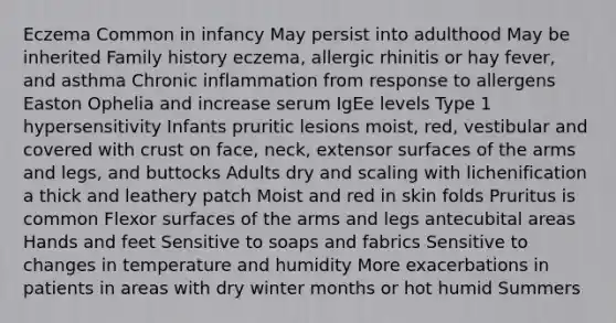 Eczema Common in infancy May persist into adulthood May be inherited Family history eczema, allergic rhinitis or hay fever, and asthma Chronic inflammation from response to allergens Easton Ophelia and increase serum IgEe levels Type 1 hypersensitivity Infants pruritic lesions moist, red, vestibular and covered with crust on face, neck, extensor surfaces of the arms and legs, and buttocks Adults dry and scaling with lichenification a thick and leathery patch Moist and red in skin folds Pruritus is common Flexor surfaces of the arms and legs antecubital areas Hands and feet Sensitive to soaps and fabrics Sensitive to changes in temperature and humidity More exacerbations in patients in areas with dry winter months or hot humid Summers