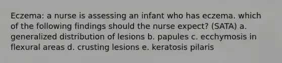 Eczema: a nurse is assessing an infant who has eczema. which of the following findings should the nurse expect? (SATA) a. generalized distribution of lesions b. papules c. ecchymosis in flexural areas d. crusting lesions e. keratosis pilaris