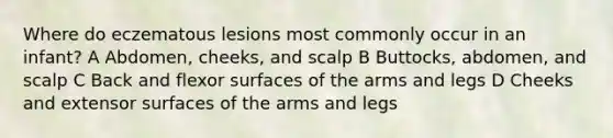 Where do eczematous lesions most commonly occur in an infant? A Abdomen, cheeks, and scalp B Buttocks, abdomen, and scalp C Back and flexor surfaces of the arms and legs D Cheeks and extensor surfaces of the arms and legs