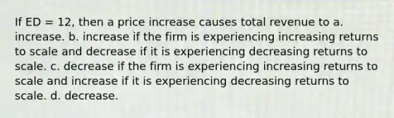 If ED = 12, then a price increase causes total revenue to a. increase. b. increase if the firm is experiencing increasing returns to scale and decrease if it is experiencing decreasing returns to scale. c. decrease if the firm is experiencing increasing returns to scale and increase if it is experiencing decreasing returns to scale. d. decrease.