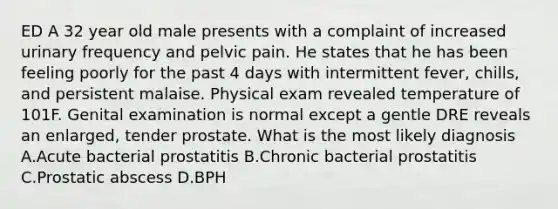 ED A 32 year old male presents with a complaint of increased urinary frequency and pelvic pain. He states that he has been feeling poorly for the past 4 days with intermittent fever, chills, and persistent malaise. Physical exam revealed temperature of 101F. Genital examination is normal except a gentle DRE reveals an enlarged, tender prostate. What is the most likely diagnosis A.Acute bacterial prostatitis B.Chronic bacterial prostatitis C.Prostatic abscess D.BPH