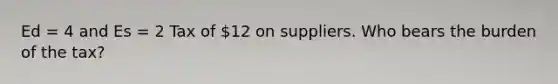 Ed = 4 and Es = 2 Tax of 12 on suppliers. Who bears the burden of the tax?