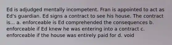 Ed is adjudged mentally incompetent. Fran is appointed to act as Ed's guardian. Ed signs a contract to see his house. The contract is... a. enforceable is Ed comprehended the consequences b. enforceable if Ed knew he was entering into a contract c. enforceable if the house was entirely paid for d. void