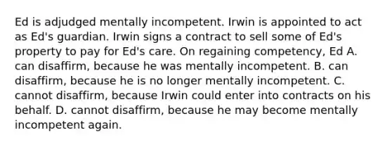 Ed is adjudged mentally incompetent. Irwin is appointed to act as Ed's guardian. Irwin signs a contract to sell some of Ed's property to pay for Ed's care. On regaining competency, Ed A. can disaffirm, because he was mentally incompetent. B. can disaffirm, because he is no longer mentally incompetent. C. cannot disaffirm, because Irwin could enter into contracts on his behalf. D. cannot disaffirm, because he may become mentally incompetent again.