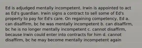 Ed is adjudged mentally incompetent. Irwin is appointed to act as Ed's guardian. Irwin signs a contract to sell some of Ed's property to pay for Ed's care. On regaining competency, Ed a. can disaffirm, bc he was mentally incompetent b. can disaffirm, bc he is no longer mentally incompetent c. cannot disaffirm, because Irwin could enter into contracts for him d. cannot disaffirm, bc he may become mentally incompetent again