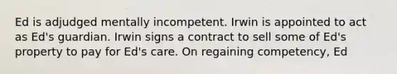 Ed is adjudged mentally incompetent. Irwin is appointed to act as Ed's guardian. Irwin signs a contract to sell some of Ed's property to pay for Ed's care. On regaining competency, Ed