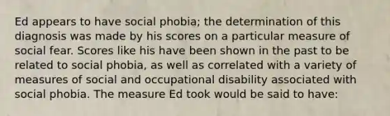 Ed appears to have social phobia; the determination of this diagnosis was made by his scores on a particular measure of social fear. Scores like his have been shown in the past to be related to social phobia, as well as correlated with a variety of measures of social and occupational disability associated with social phobia. The measure Ed took would be said to have: