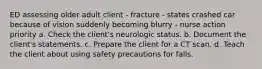 ED assessing older adult client - fracture - states crashed car because of vision suddenly becoming blurry - nurse action priority a. Check the client's neurologic status. b. Document the client's statements. c. Prepare the client for a CT scan. d. Teach the client about using safety precautions for falls.