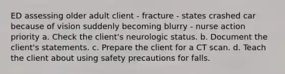 ED assessing older adult client - fracture - states crashed car because of vision suddenly becoming blurry - nurse action priority a. Check the client's neurologic status. b. Document the client's statements. c. Prepare the client for a CT scan. d. Teach the client about using safety precautions for falls.