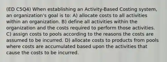 (ED C5Q4) When establishing an Activity-Based Costing system, an organization's goal is to: A) allocate costs to all activities within an organization. B) define all activities within the organization and the costs required to perform those activities. C) assign costs to pools according to the reasons the costs are assumed to be incurred. D) allocate costs to products from pools where costs are accumulated based upon the activities that cause the costs to be incurred.