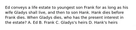 Ed conveys a life estate to youngest son Frank for as long as his wife Gladys shall live, and then to son Hank. Hank dies before Frank dies. When Gladys dies, who has the present interest in the estate? A. Ed B. Frank C. Gladys's heirs D. Hank's heirs