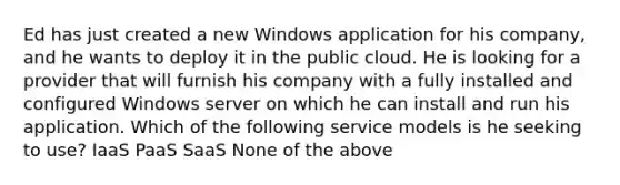 Ed has just created a new Windows application for his company, and he wants to deploy it in the public cloud. He is looking for a provider that will furnish his company with a fully installed and configured Windows server on which he can install and run his application. Which of the following service models is he seeking to use? IaaS PaaS SaaS None of the above