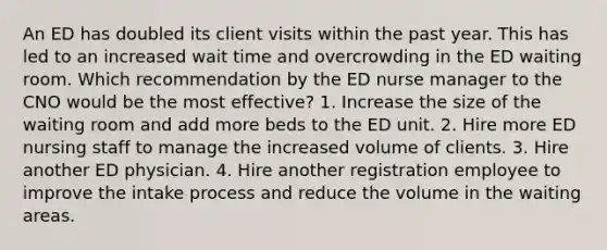 An ED has doubled its client visits within the past year. This has led to an increased wait time and overcrowding in the ED waiting room. Which recommendation by the ED nurse manager to the CNO would be the most effective? 1. Increase the size of the waiting room and add more beds to the ED unit. 2. Hire more ED nursing staff to manage the increased volume of clients. 3. Hire another ED physician. 4. Hire another registration employee to improve the intake process and reduce the volume in the waiting areas.