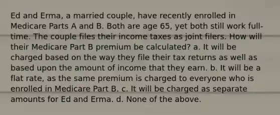 Ed and Erma, a married couple, have recently enrolled in Medicare Parts A and B. Both are age 65, yet both still work full-time. The couple files their income taxes as joint filers. How will their Medicare Part B premium be calculated? a. It will be charged based on the way they file their tax returns as well as based upon the amount of income that they earn. b. It will be a flat rate, as the same premium is charged to everyone who is enrolled in Medicare Part B. c. It will be charged as separate amounts for Ed and Erma. d. None of the above.