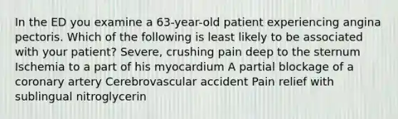 In the ED you examine a 63-year-old patient experiencing angina pectoris. Which of the following is least likely to be associated with your patient? Severe, crushing pain deep to the sternum Ischemia to a part of his myocardium A partial blockage of a coronary artery Cerebrovascular accident Pain relief with sublingual nitroglycerin