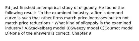 Ed just finished an empirical study of oligopoly. He found the following result: "In the examined industry, a firm's demand curve is such that other firms match price increases but do not match price reductions." What kind of oligopoly is the examined industry? A)Stackelberg model B)Sweezy model C)Cournot model D)None of the answers is correct. Chapter 9