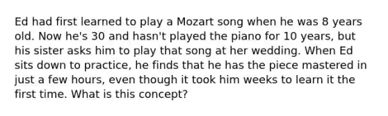 Ed had first learned to play a Mozart song when he was 8 years old. Now he's 30 and hasn't played the piano for 10 years, but his sister asks him to play that song at her wedding. When Ed sits down to practice, he finds that he has the piece mastered in just a few hours, even though it took him weeks to learn it the first time. What is this concept?