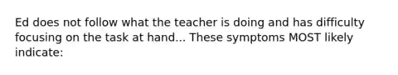 Ed does not follow what the teacher is doing and has difficulty focusing on the task at hand... These symptoms MOST likely indicate: