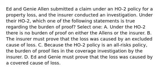 Ed and Genie Allen submitted a claim under an HO-2 policy for a property loss, and the insurer conducted an investigation. Under their HO-2, which one of the following statements is true regarding the burden of proof? Select one: A. Under the HO-2 there is no burden of proof on either the Allens or the insurer. B. The insurer must prove that the loss was caused by an excluded cause of loss. C. Because the HO-2 policy is an all-risks policy, the burden of proof lies in the coverage investigation by the insurer. D. Ed and Genie must prove that the loss was caused by a covered cause of loss.