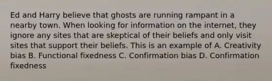 Ed and Harry believe that ghosts are running rampant in a nearby town. When looking for information on the internet, they ignore any sites that are skeptical of their beliefs and only visit sites that support their beliefs. This is an example of A. Creativity bias B. Functional fixedness C. Confirmation bias D. Confirmation fixedness