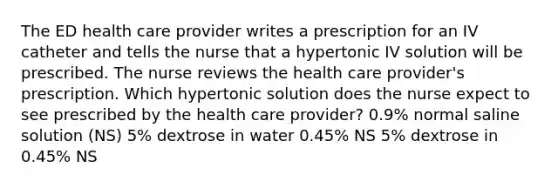 The ED health care provider writes a prescription for an IV catheter and tells the nurse that a hypertonic IV solution will be prescribed. The nurse reviews the health care provider's prescription. Which hypertonic solution does the nurse expect to see prescribed by the health care provider? 0.9% normal saline solution (NS) 5% dextrose in water 0.45% NS 5% dextrose in 0.45% NS