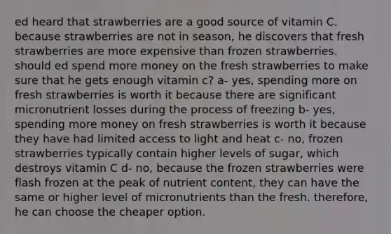 ed heard that strawberries are a good source of vitamin C. because strawberries are not in season, he discovers that fresh strawberries are more expensive than frozen strawberries. should ed spend more money on the fresh strawberries to make sure that he gets enough vitamin c? a- yes, spending more on fresh strawberries is worth it because there are significant micronutrient losses during the process of freezing b- yes, spending more money on fresh strawberries is worth it because they have had limited access to light and heat c- no, frozen strawberries typically contain higher levels of sugar, which destroys vitamin C d- no, because the frozen strawberries were flash frozen at the peak of nutrient content, they can have the same or higher level of micronutrients than the fresh. therefore, he can choose the cheaper option.