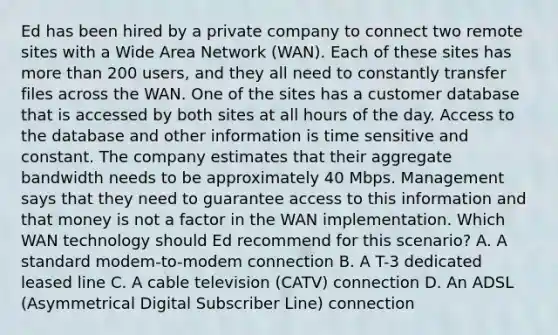 Ed has been hired by a private company to connect two remote sites with a Wide Area Network (WAN). Each of these sites has more than 200 users, and they all need to constantly transfer files across the WAN. One of the sites has a customer database that is accessed by both sites at all hours of the day. Access to the database and other information is time sensitive and constant. The company estimates that their aggregate bandwidth needs to be approximately 40 Mbps. Management says that they need to guarantee access to this information and that money is not a factor in the WAN implementation. Which WAN technology should Ed recommend for this scenario? A. A standard modem-to-modem connection B. A T-3 dedicated leased line C. A cable television (CATV) connection D. An ADSL (Asymmetrical Digital Subscriber Line) connection