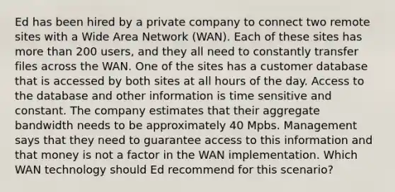 Ed has been hired by a private company to connect two remote sites with a Wide Area Network (WAN). Each of these sites has more than 200 users, and they all need to constantly transfer files across the WAN. One of the sites has a customer database that is accessed by both sites at all hours of the day. Access to the database and other information is time sensitive and constant. The company estimates that their aggregate bandwidth needs to be approximately 40 Mpbs. Management says that they need to guarantee access to this information and that money is not a factor in the WAN implementation. Which WAN technology should Ed recommend for this scenario?