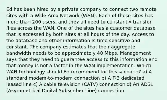 Ed has been hired by a private company to connect two remote sites with a Wide Area Network (WAN). Each of these sites has more than 200 users, and they all need to constantly transfer files across the WAN. One of the sites has a customer database that is accessed by both sites at all hours of the day. Access to the database and other information is time sensitive and constant. The company estimates that their aggregate bandwidth needs to be approximately 40 Mbps. Management says that they need to guarantee access to this information and that money is not a factor in the WAN implementation. Which WAN technology should Ed recommend for this scenario? a) A standard modem-to-modem connection b) A T-3 dedicated leased line c) A cable television (CATV) connection d) An ADSL (Asymmetrical Digital Subscriber Line) connection