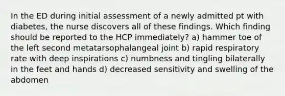 In the ED during initial assessment of a newly admitted pt with diabetes, the nurse discovers all of these findings. Which finding should be reported to the HCP immediately? a) hammer toe of the left second metatarsophalangeal joint b) rapid respiratory rate with deep inspirations c) numbness and tingling bilaterally in the feet and hands d) decreased sensitivity and swelling of the abdomen