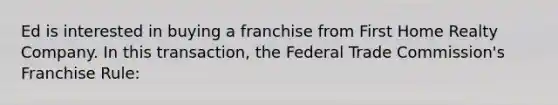 Ed is interested in buying a franchise from First Home Realty Company. In this transaction, the Federal Trade Commission's Franchise Rule: