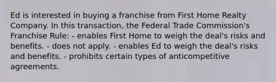 Ed is interested in buying a franchise from First Home Realty Company. In this transaction, the Federal Trade Commission's Franchise Rule: - enables First Home to weigh the deal's risks and benefits. - does not apply. - enables Ed to weigh the deal's risks and benefits. - prohibits certain types of anticompetitive agreements.