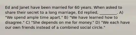 Ed and Janet have been married for 60 years. When asked to share their secret to a long marriage, Ed replied, _________. A) "We spend ample time apart." B) "We have learned how to disagree." C) "She depends on me for money." D) "We each have our own friends instead of a combined social circle."