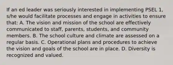 If an ed leader was seriously interested in implementing PSEL 1, s/he would facilitate processes and engage in activities to ensure that: A. The vision and mission of the school are effectively communicated to staff, parents, students, and community members. B. The school culture and climate are assessed on a regular basis. C. Operational plans and procedures to achieve the vision and goals of the school are in place. D. Diversity is recognized and valued.